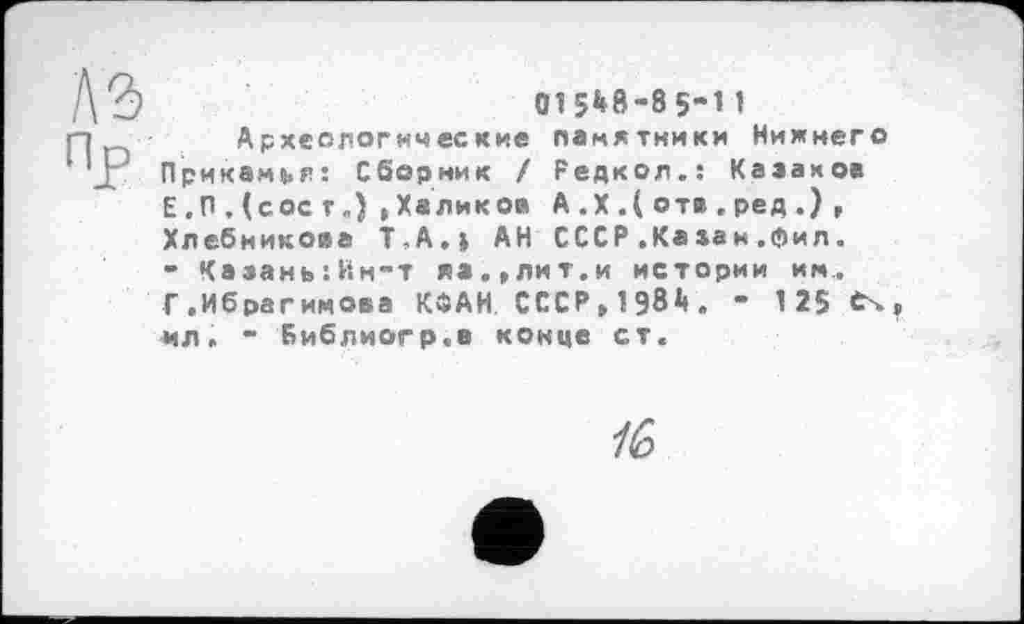 ﻿1\ъ	015^8-85-11
ri	Археологические памятники Нижнего
JP Прикамья: Сборник / Редкол.: Казаков
Е . П . (сос г.) »Халиков А .X .( отв . ред .) , Хлебникова Т-А.І АН СССР ,Казан.фил.
- Казань:Ин-т я».,лит.и истории им.
Г.Ибрагимова КОАН СССР,1981». - 125 Єч ил. - Библиогр.в конце ст.